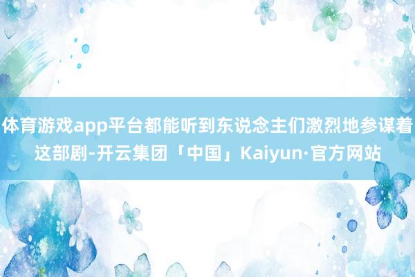 体育游戏app平台都能听到东说念主们激烈地参谋着这部剧-开云集团「中国」Kaiyun·官方网站