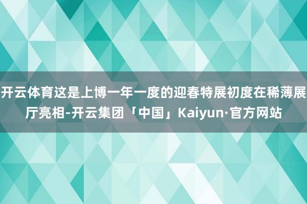 开云体育这是上博一年一度的迎春特展初度在稀薄展厅亮相-开云集团「中国」Kaiyun·官方网站