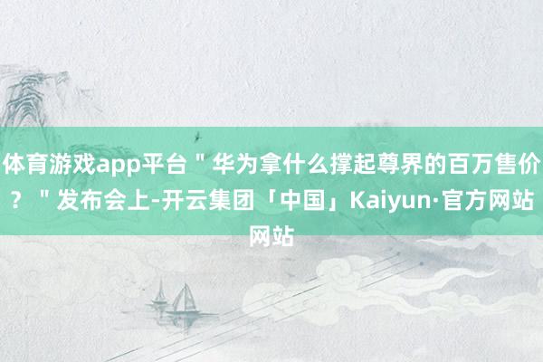 体育游戏app平台＂华为拿什么撑起尊界的百万售价？＂发布会上-开云集团「中国」Kaiyun·官方网站