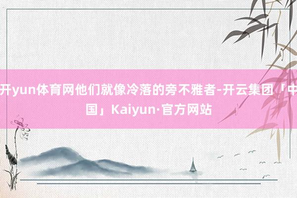 开yun体育网他们就像冷落的旁不雅者-开云集团「中国」Kaiyun·官方网站