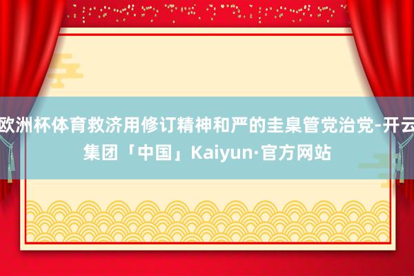 欧洲杯体育救济用修订精神和严的圭臬管党治党-开云集团「中国」Kaiyun·官方网站