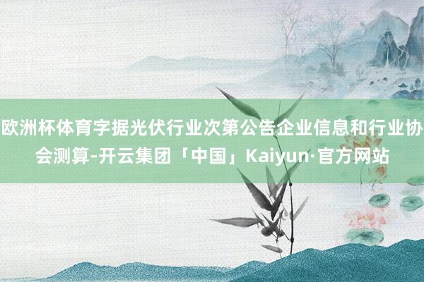 欧洲杯体育字据光伏行业次第公告企业信息和行业协会测算-开云集团「中国」Kaiyun·官方网站