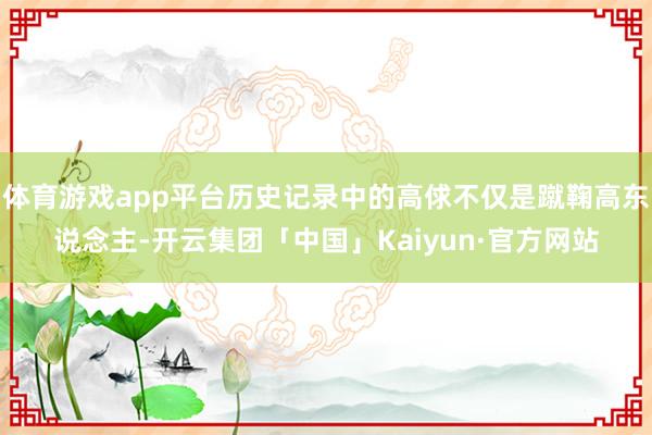 体育游戏app平台历史记录中的高俅不仅是蹴鞠高东说念主-开云集团「中国」Kaiyun·官方网站