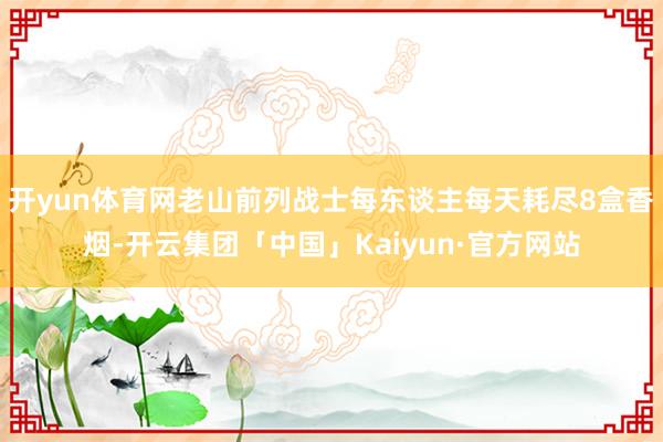 开yun体育网老山前列战士每东谈主每天耗尽8盒香烟-开云集团「中国」Kaiyun·官方网站