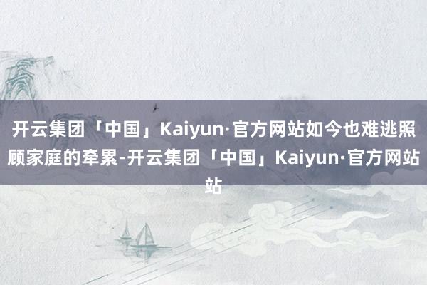 开云集团「中国」Kaiyun·官方网站如今也难逃照顾家庭的牵累-开云集团「中国」Kaiyun·官方网站