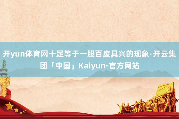开yun体育网十足等于一股百废具兴的现象-开云集团「中国」Kaiyun·官方网站