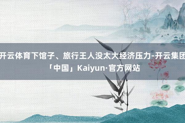 开云体育下馆子、旅行王人没太大经济压力-开云集团「中国」Kaiyun·官方网站