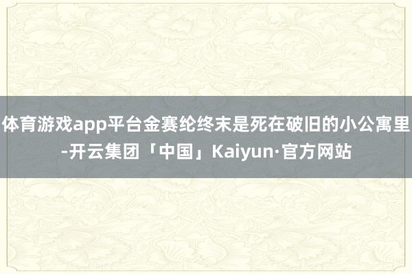 体育游戏app平台金赛纶终末是死在破旧的小公寓里-开云集团「中国」Kaiyun·官方网站