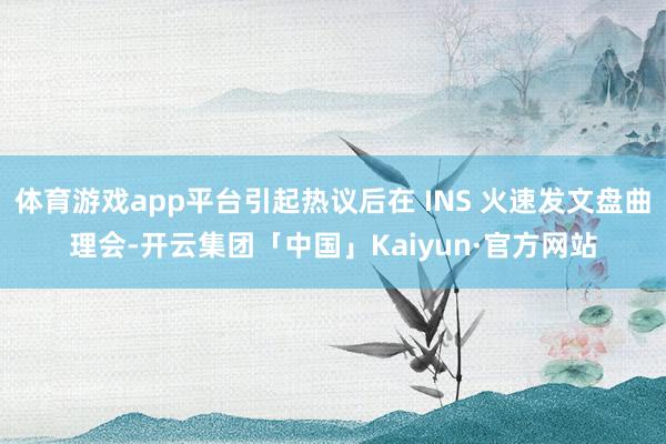 体育游戏app平台引起热议后在 INS 火速发文盘曲理会-开云集团「中国」Kaiyun·官方网站