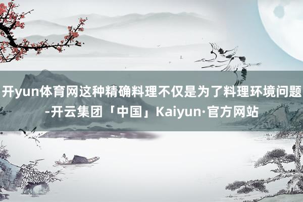 开yun体育网这种精确料理不仅是为了料理环境问题-开云集团「中国」Kaiyun·官方网站
