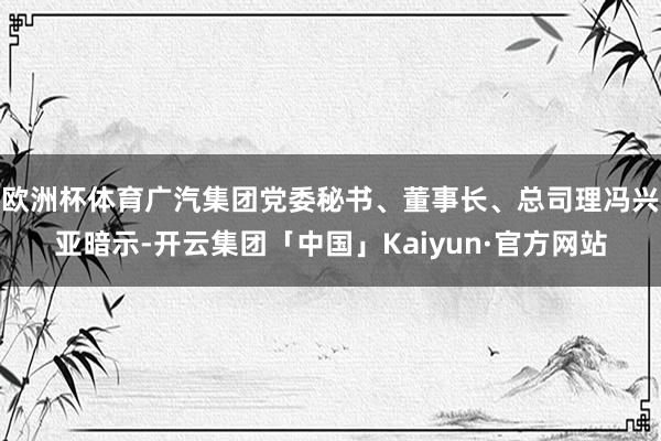 欧洲杯体育广汽集团党委秘书、董事长、总司理冯兴亚暗示-开云集团「中国」Kaiyun·官方网站