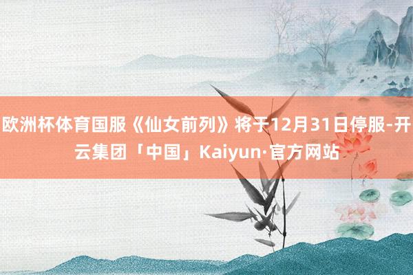 欧洲杯体育国服《仙女前列》将于12月31日停服-开云集团「中国」Kaiyun·官方网站