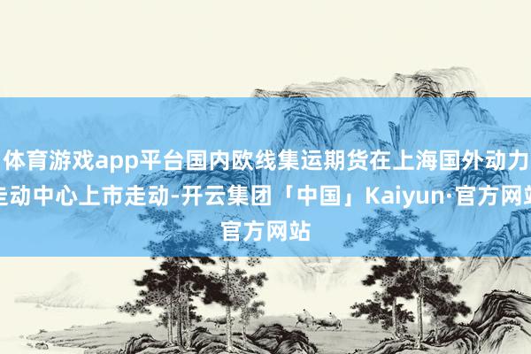 体育游戏app平台国内欧线集运期货在上海国外动力走动中心上市走动-开云集团「中国」Kaiyun·官方网站