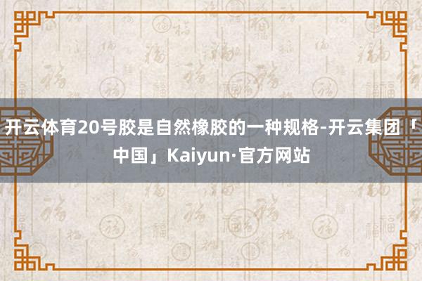 开云体育20号胶是自然橡胶的一种规格-开云集团「中国」Kaiyun·官方网站