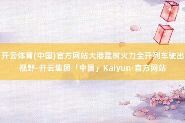 开云体育(中国)官方网站大港建树火力全开列车驶出视野-开云集团「中国」Kaiyun·官方网站