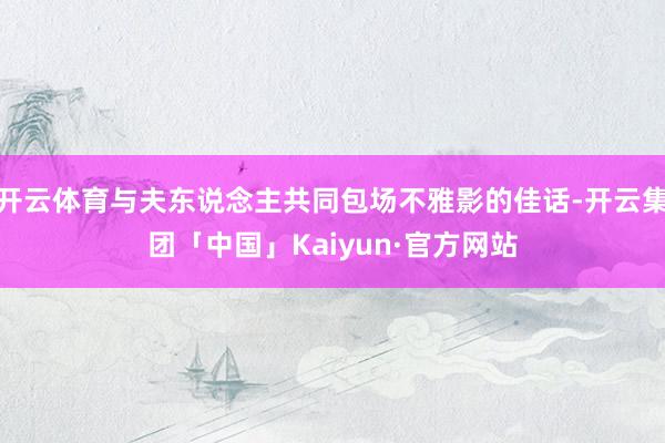 开云体育与夫东说念主共同包场不雅影的佳话-开云集团「中国」Kaiyun·官方网站