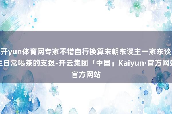 开yun体育网专家不错自行换算宋朝东谈主一家东谈主日常喝茶的支拨-开云集团「中国」Kaiyun·官方网站