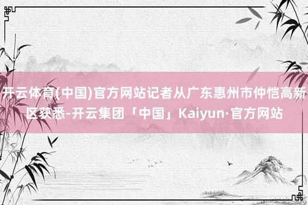 开云体育(中国)官方网站记者从广东惠州市仲恺高新区获悉-开云集团「中国」Kaiyun·官方网站