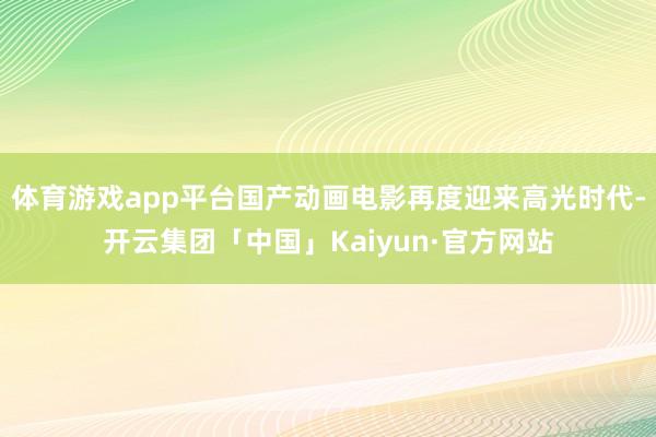 体育游戏app平台国产动画电影再度迎来高光时代-开云集团「中国」Kaiyun·官方网站