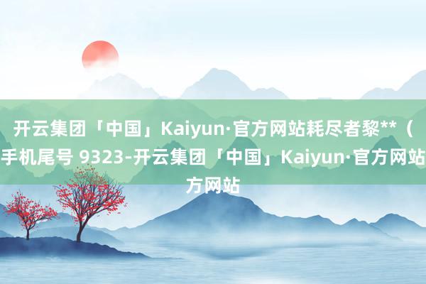 开云集团「中国」Kaiyun·官方网站耗尽者黎**（手机尾号 9323-开云集团「中国」Kaiyun·官方网站