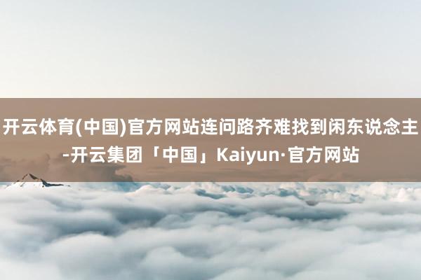 开云体育(中国)官方网站连问路齐难找到闲东说念主-开云集团「中国」Kaiyun·官方网站