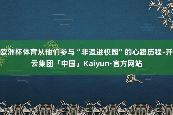 欧洲杯体育从他们参与“非遗进校园”的心路历程-开云集团「中国」Kaiyun·官方网站