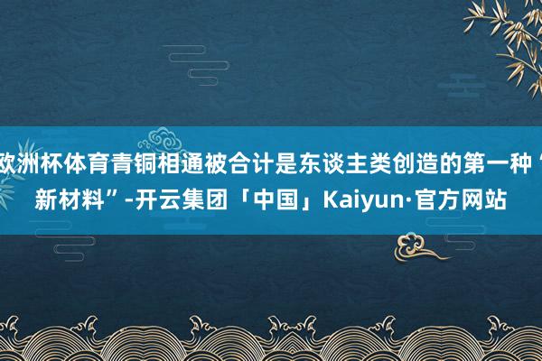 欧洲杯体育青铜相通被合计是东谈主类创造的第一种“新材料”-开云集团「中国」Kaiyun·官方网站