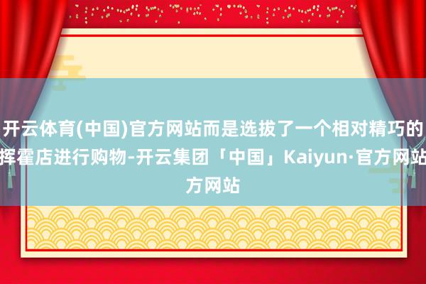 开云体育(中国)官方网站而是选拔了一个相对精巧的挥霍店进行购物-开云集团「中国」Kaiyun·官方网站
