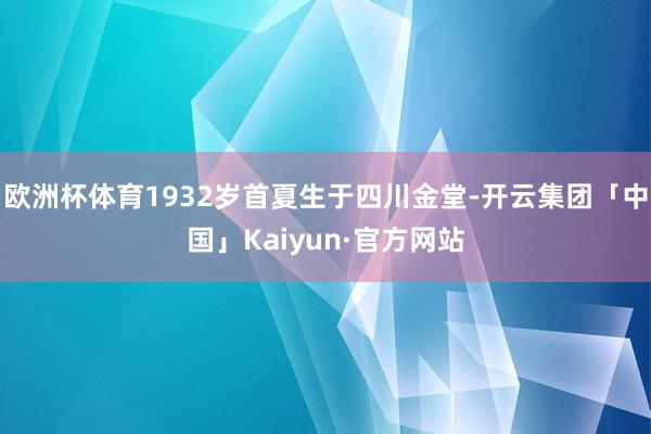 欧洲杯体育1932岁首夏生于四川金堂-开云集团「中国」Kaiyun·官方网站
