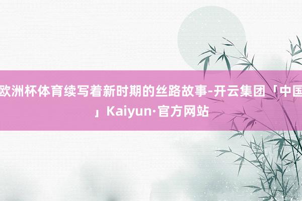 欧洲杯体育续写着新时期的丝路故事-开云集团「中国」Kaiyun·官方网站