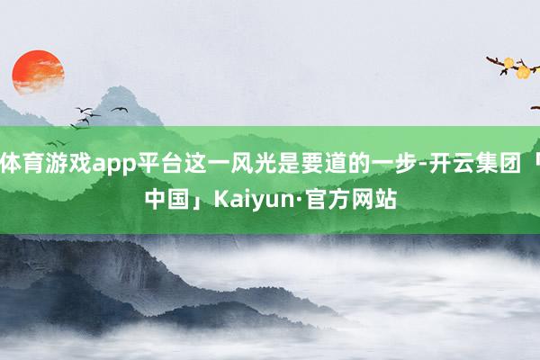 体育游戏app平台这一风光是要道的一步-开云集团「中国」Kaiyun·官方网站