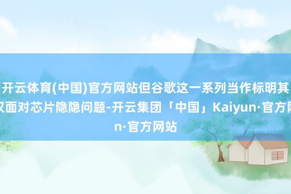 开云体育(中国)官方网站但谷歌这一系列当作标明其不仅面对芯片隐隐问题-开云集团「中国」Kaiyun·官方网站
