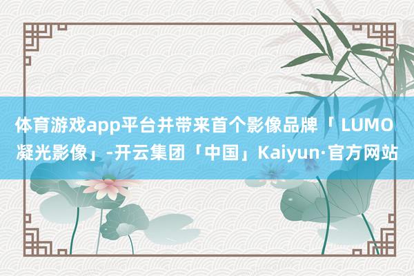 体育游戏app平台并带来首个影像品牌「 LUMO 凝光影像」-开云集团「中国」Kaiyun·官方网站