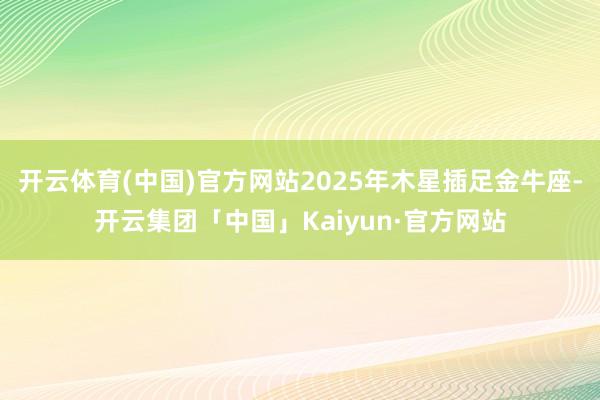 开云体育(中国)官方网站2025年木星插足金牛座-开云集团「中国」Kaiyun·官方网站