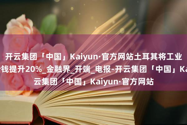 开云集团「中国」Kaiyun·官方网站土耳其将工业部门的自然气价钱提升20%_金融界_开端_电报-开云集团「中国」Kaiyun·官方网站