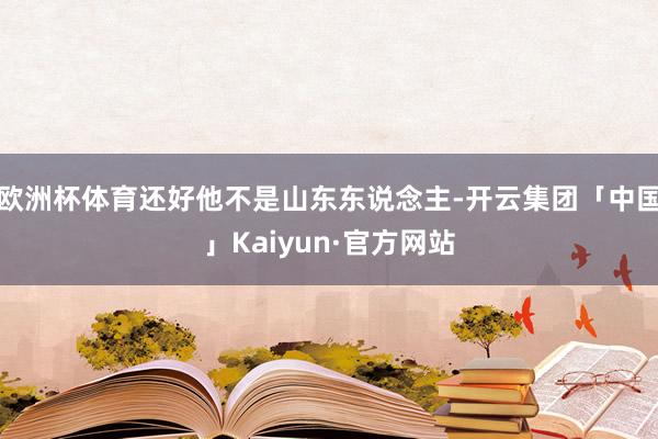 欧洲杯体育还好他不是山东东说念主-开云集团「中国」Kaiyun·官方网站