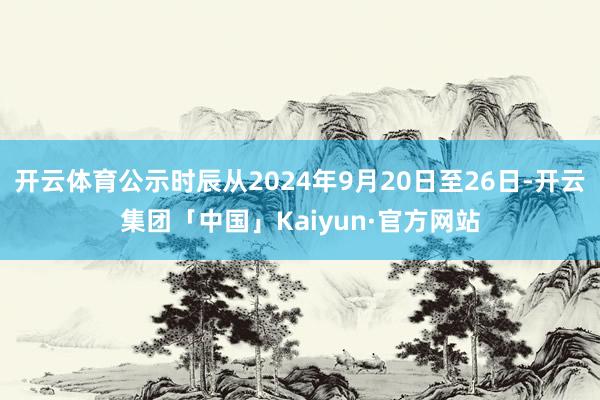 开云体育公示时辰从2024年9月20日至26日-开云集团「中国」Kaiyun·官方网站