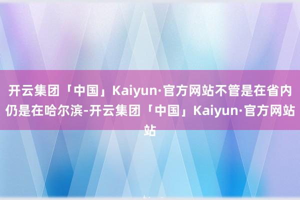 开云集团「中国」Kaiyun·官方网站不管是在省内仍是在哈尔滨-开云集团「中国」Kaiyun·官方网站