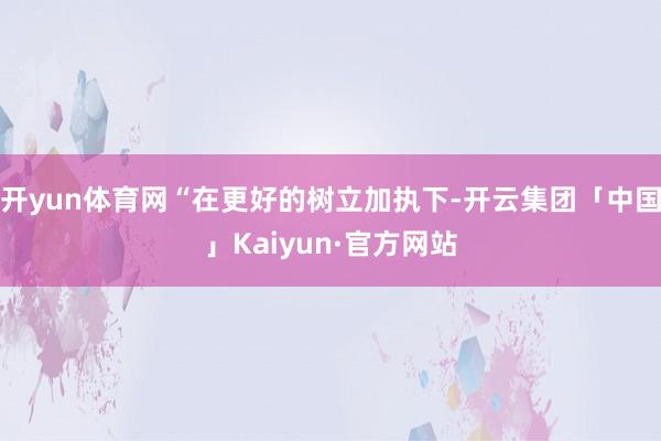 开yun体育网“在更好的树立加执下-开云集团「中国」Kaiyun·官方网站