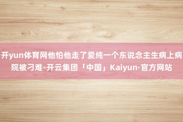 开yun体育网他怕他走了爱纯一个东说念主生病上病院被刁难-开云集团「中国」Kaiyun·官方网站
