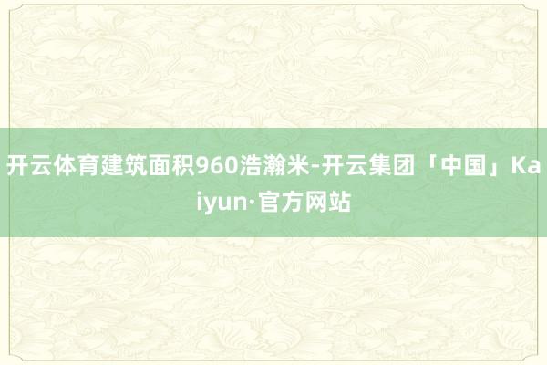 开云体育建筑面积960浩瀚米-开云集团「中国」Kaiyun·官方网站