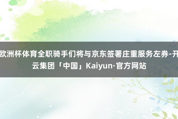 欧洲杯体育全职骑手们将与京东签署庄重服务左券-开云集团「中国」Kaiyun·官方网站