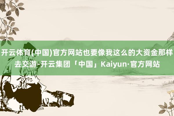 开云体育(中国)官方网站也要像我这么的大资金那样去交游-开云集团「中国」Kaiyun·官方网站