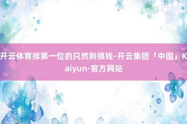 开云体育排第一位的只然则搞钱-开云集团「中国」Kaiyun·官方网站