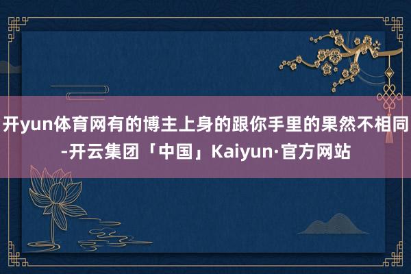 开yun体育网有的博主上身的跟你手里的果然不相同-开云集团「中国」Kaiyun·官方网站