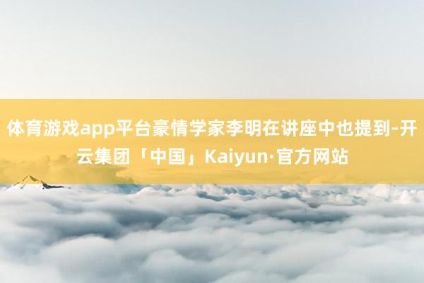 体育游戏app平台豪情学家李明在讲座中也提到-开云集团「中国」Kaiyun·官方网站