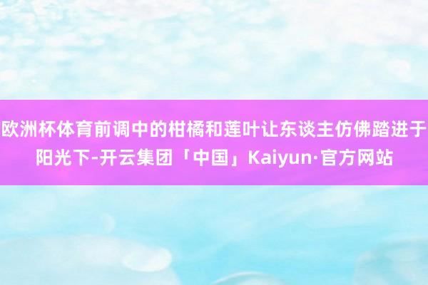 欧洲杯体育前调中的柑橘和莲叶让东谈主仿佛踏进于阳光下-开云集团「中国」Kaiyun·官方网站