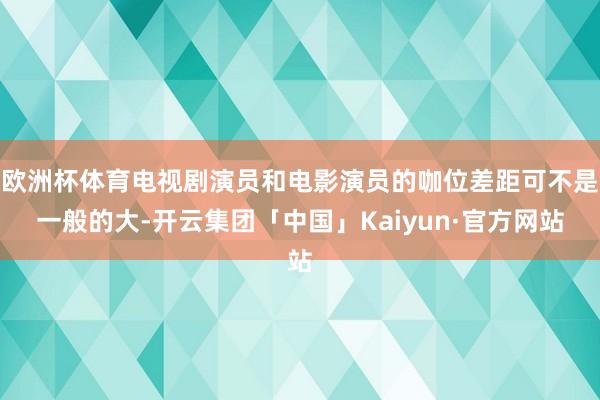 欧洲杯体育电视剧演员和电影演员的咖位差距可不是一般的大-开云集团「中国」Kaiyun·官方网站