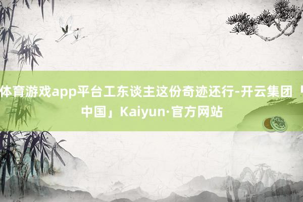 体育游戏app平台工东谈主这份奇迹还行-开云集团「中国」Kaiyun·官方网站