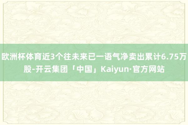 欧洲杯体育近3个往未来已一语气净卖出累计6.75万股-开云集团「中国」Kaiyun·官方网站